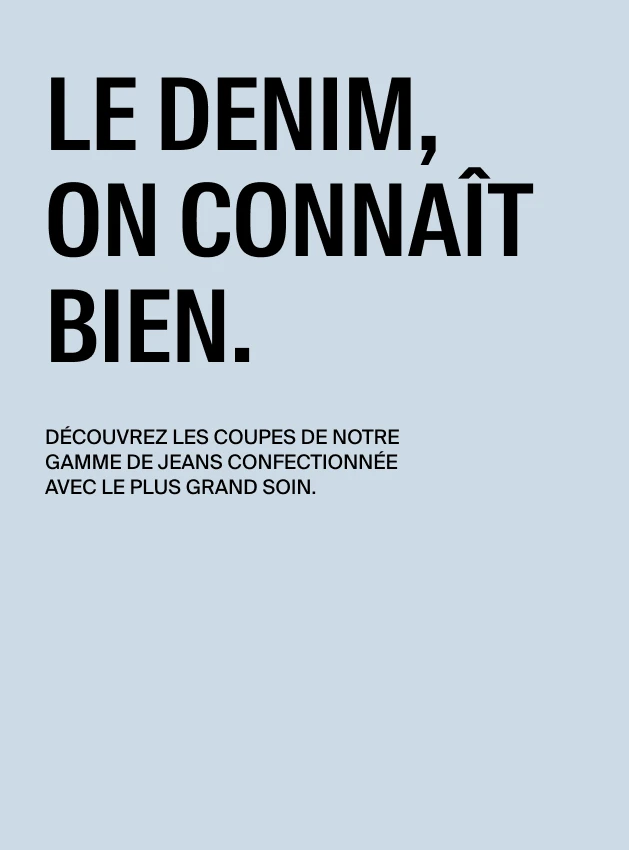 Le denim, on connaît bien. Découvrez les coupes de notre gamme de jeans confectionnée avec le plus grand soin.